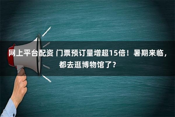 网上平台配资 门票预订量增超15倍！暑期来临，都去逛博物馆了？