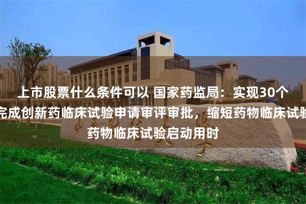 上市股票什么条件可以 国家药监局：实现30个工作日内完成创新药临床试验申请审评审批，缩短药物临床试验启动用时