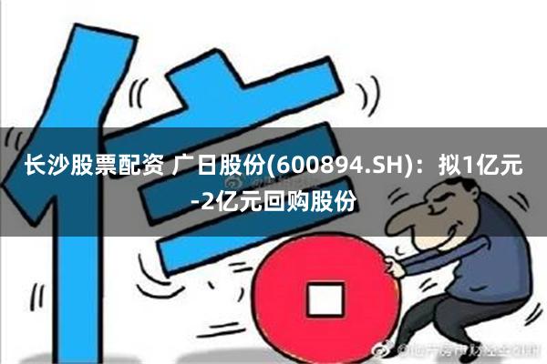 长沙股票配资 广日股份(600894.SH)：拟1亿元-2亿元回购股份