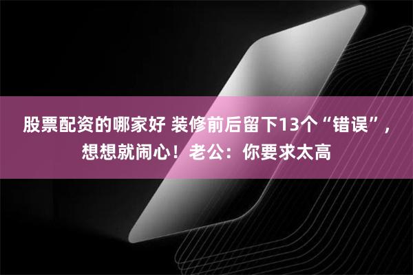 股票配资的哪家好 装修前后留下13个“错误”，想想就闹心！老公：你要求太高