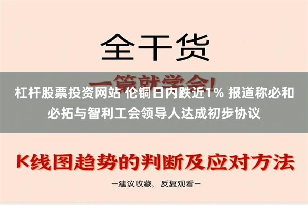 杠杆股票投资网站 伦铜日内跌近1% 报道称必和必拓与智利工会领导人达成初步协议