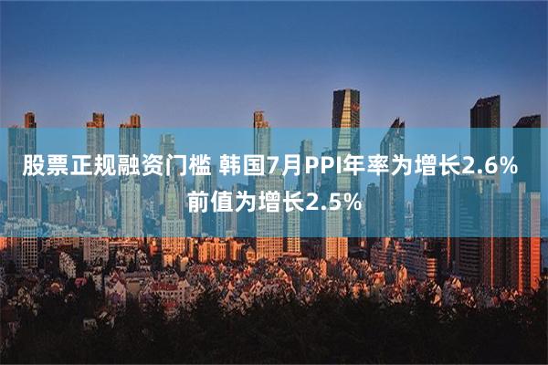 股票正规融资门槛 韩国7月PPI年率为增长2.6% 前值为增长2.5%