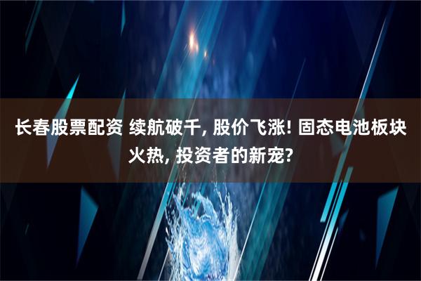 长春股票配资 续航破千, 股价飞涨! 固态电池板块火热, 投资者的新宠?