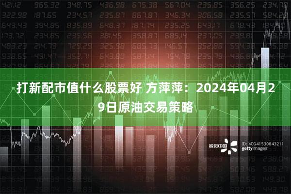 打新配市值什么股票好 方萍萍：2024年04月29日原油交易策略