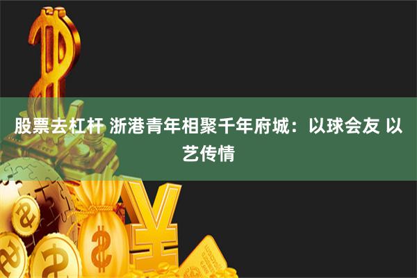 股票去杠杆 浙港青年相聚千年府城：以球会友 以艺传情