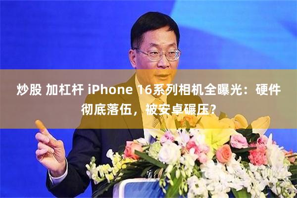 炒股 加杠杆 iPhone 16系列相机全曝光：硬件彻底落伍，被安卓碾压？