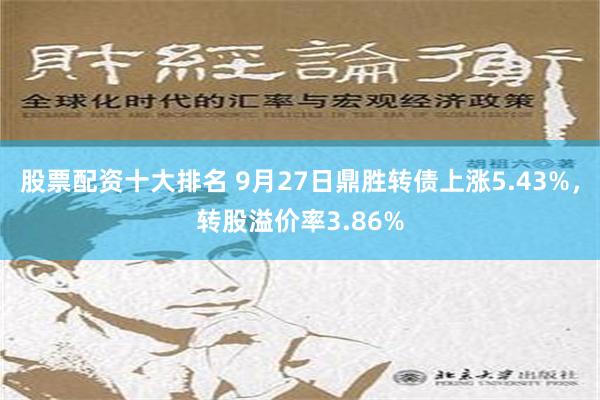 股票配资十大排名 9月27日鼎胜转债上涨5.43%，转股溢价率3.86%