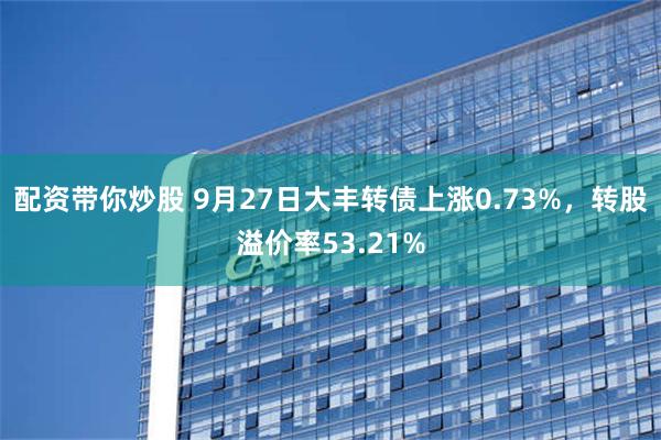 配资带你炒股 9月27日大丰转债上涨0.73%，转股溢价率53.21%