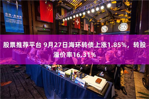 股票推荐平台 9月27日海环转债上涨1.85%，转股溢价率16.31%