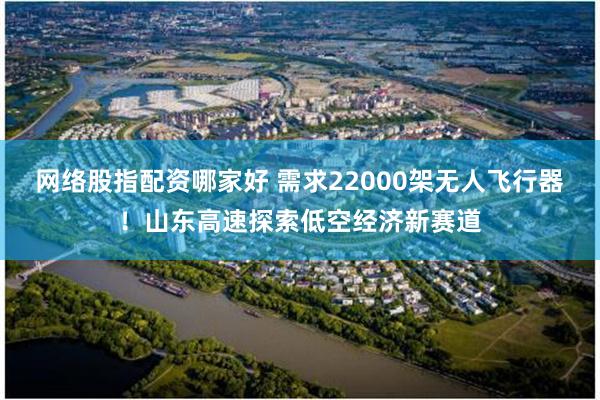 网络股指配资哪家好 需求22000架无人飞行器！山东高速探索低空经济新赛道