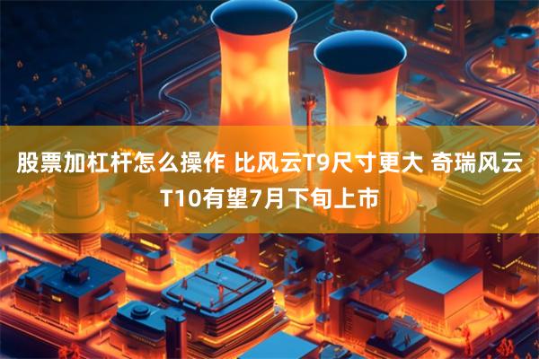 股票加杠杆怎么操作 比风云T9尺寸更大 奇瑞风云T10有望7月下旬上市