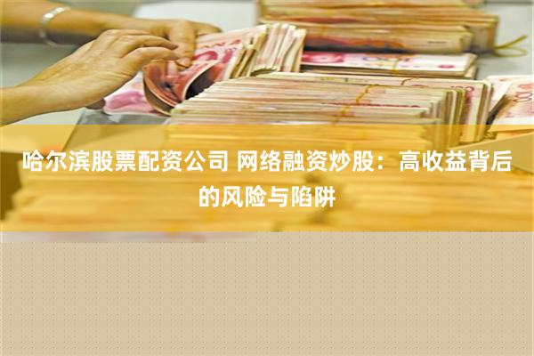 哈尔滨股票配资公司 网络融资炒股：高收益背后的风险与陷阱