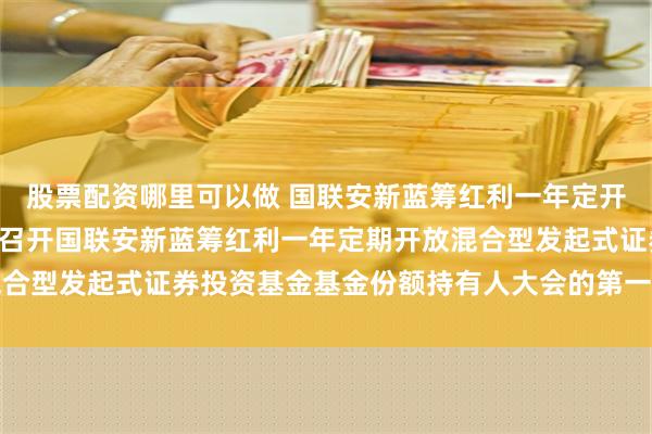 股票配资哪里可以做 国联安新蓝筹红利一年定开混合: 关于以通讯方式召开国联安新蓝筹红利一年定期开放混合型发起式证券投资基金基金份额持有人大会的第一次提示性公告