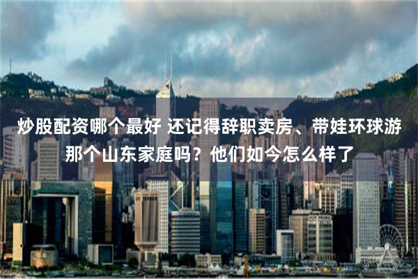 炒股配资哪个最好 还记得辞职卖房、带娃环球游那个山东家庭吗？他们如今怎么样了