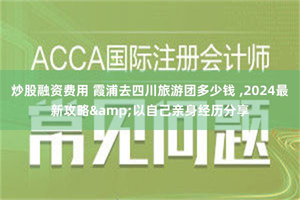 炒股融资费用 霞浦去四川旅游团多少钱 ,2024最新攻略&以自己亲身经历分享