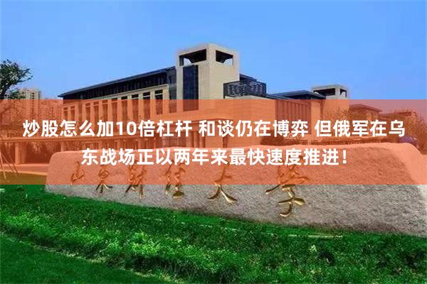 炒股怎么加10倍杠杆 和谈仍在博弈 但俄军在乌东战场正以两年来最快速度推进！