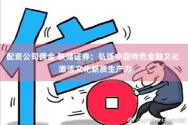 配资公司佣金 联储证券：弘扬中国特色金融文化  激活文化新质生产力