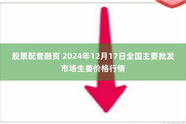 股票配套融资 2024年12月17日全国主要批发市场生姜价格行情