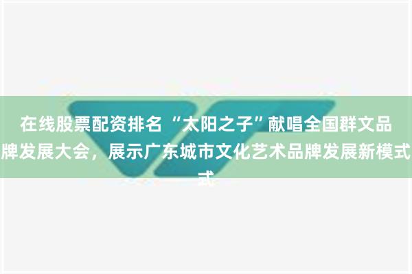 在线股票配资排名 “太阳之子”献唱全国群文品牌发展大会，展示广东城市文化艺术品牌发展新模式