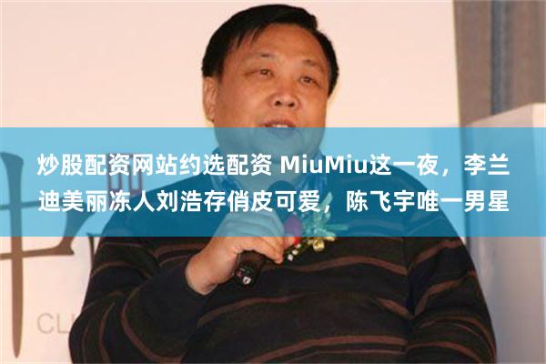 炒股配资网站约选配资 MiuMiu这一夜，李兰迪美丽冻人刘浩存俏皮可爱，陈飞宇唯一男星