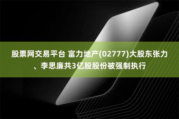 股票网交易平台 富力地产(02777)大股东张力、李思廉共3亿股股份被强制执行