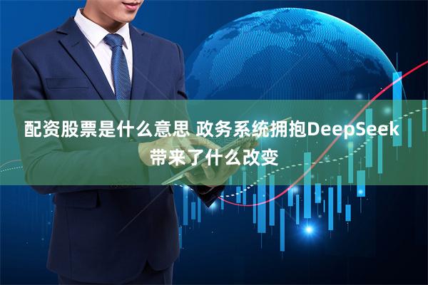 配资股票是什么意思 政务系统拥抱DeepSeek 带来了什么改变