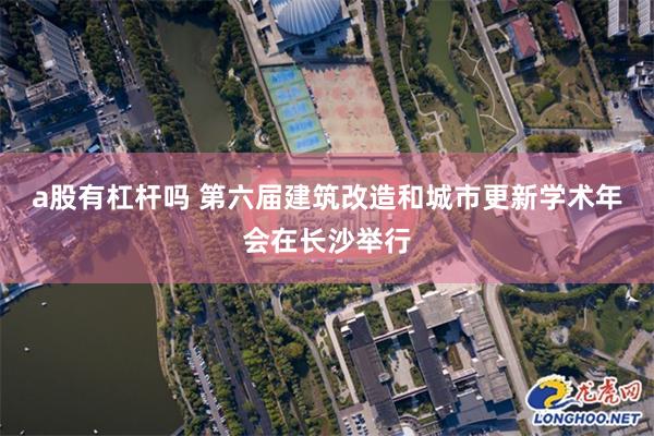 a股有杠杆吗 第六届建筑改造和城市更新学术年会在长沙举行